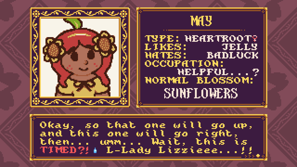 An edit of a Petal Crash character bio screen for May, a girl with red hair, freckles, and two sunflowers in her hair. "MAY - TYPE: HEARTROOT♀ / LIKES: JELLY / HATES: BADLUCK / OCCUPATION: HELPFUL...? / NORMAL BLOSSOM: SUNFLOWERS" There's also a message box: "Okay, so that one will go up, and this one will go right, then... umm... Wait, this is TIMED?! (sweatdrop) L-Lady Lizzieee...!!" An edit of a Petal Crash character bio screen for May, a girl with red hair, freckles, and two sunflowers in her hair. "MAY - TYPE: HEARTROOT♀ / LIKES: JELLY / HATES: BADLUCK / OCCUPATION: HELPFUL...? / NORMAL BLOSSOM: SUNFLOWERS" There's also a message box: "Okay, so that one will go up, and this one will go right, then... umm... Wait, this is TIMED?! (sweatdrop) L-Lady Lizzieee...!!"